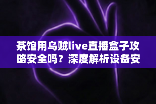 茶馆用乌贼live直播盒子攻略安全吗？深度解析设备安全性、使用风险与防范指南