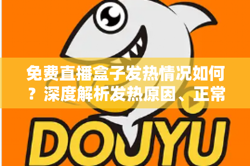 免费直播盒子发热情况如何？深度解析发热原因、正常温度范围与实用散热技巧