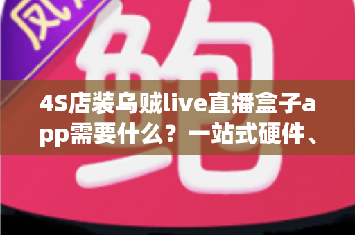 4S店装乌贼live直播盒子app需要什么?一站式硬件、软件与运营准备全攻略 4S店装乌贼live直播盒子app需要什么?一站式硬件、软件与运营准备全攻略
