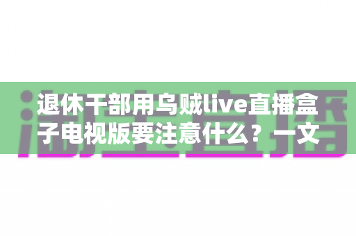 退休干部用乌贼live直播盒子电视版要注意什么？一文读懂操作细节与安全注意事项