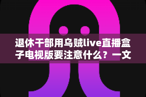 退休干部用乌贼live直播盒子电视版要注意什么？一文读懂操作细节与安全注意事项