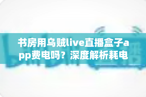 书房用乌贼live直播盒子app费电吗？深度解析耗电真相与实用省电技巧