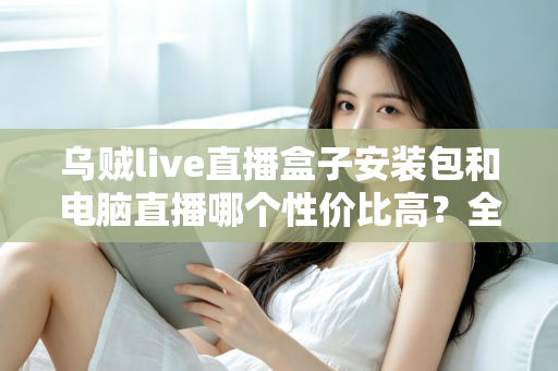 乌贼live直播盒子安装包和电脑直播哪个性价比高?全网最全直播方案对比与省钱指南 乌贼live直播盒子安装包和电脑直播哪个性价比高?全网最全直播方案对比与省钱指南