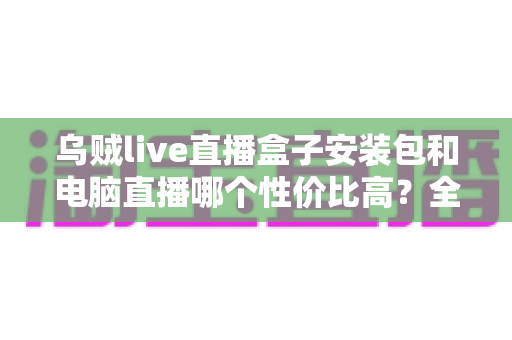 乌贼live直播盒子安装包和电脑直播哪个性价比高?全网最全直播方案对比与省钱指南 乌贼live直播盒子安装包和电脑直播哪个性价比高?全网最全直播方案对比与省钱指南