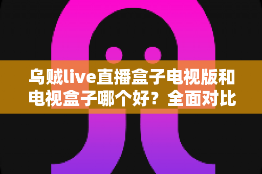 乌贼live直播盒子电视版和电视盒子哪个好？全面对比解析，帮你选对大屏观影方案