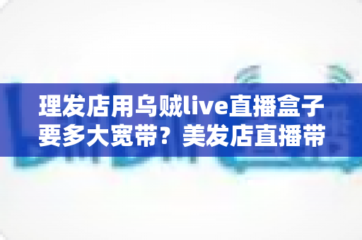 理发店用乌贼live直播盒子要多大宽带？美发店直播带宽配置与优化全攻略