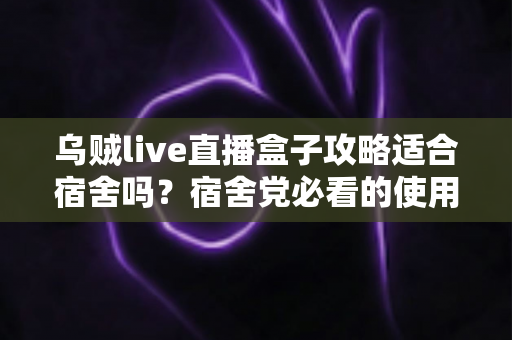 乌贼live直播盒子攻略适合宿舍吗?宿舍党必看的使用全攻略与避坑心得 乌贼live直播盒子攻略适合宿舍吗?宿舍党必看的使用全攻略与避坑心得