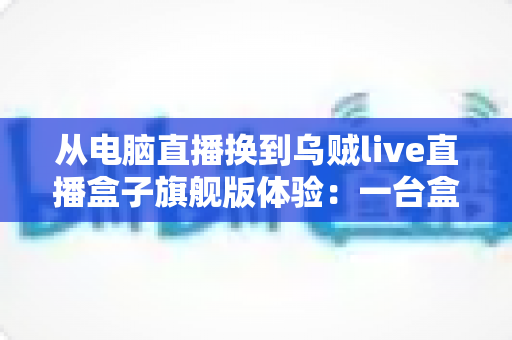 从电脑直播换到乌贼live直播盒子旗舰版体验:一台盒子如何让我的直播间效率翻倍、告别卡顿烦恼? 从电脑直播换到乌贼live直播盒子旗舰版体验:一台盒子如何让我的直播间效率翻倍、告别卡顿烦恼?
