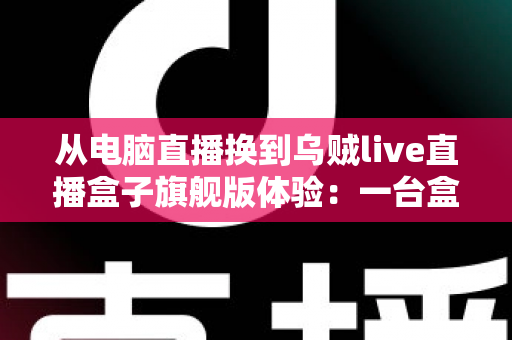 从电脑直播换到乌贼live直播盒子旗舰版体验：一台盒子如何让我的直播间效率翻倍、告别卡顿烦恼？
