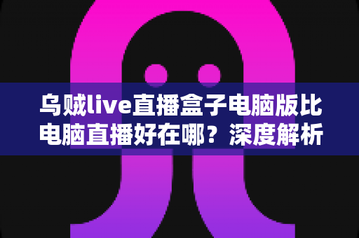 乌贼live直播盒子电脑版比电脑直播好在哪?深度解析新一代直播工具的优势与选择指南 乌贼live直播盒子电脑版比电脑直播好在哪?深度解析新一代直播工具的优势与选择指南