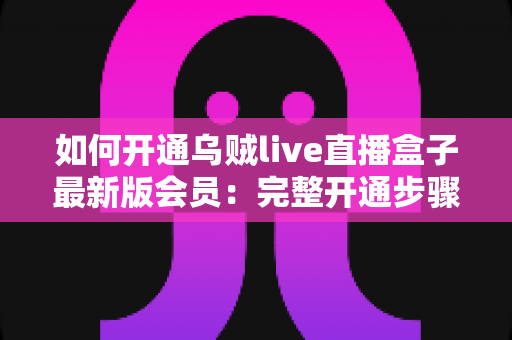 如何开通乌贼live直播盒子最新版会员：完整开通步骤、会员权益与安全注意事项全解析
