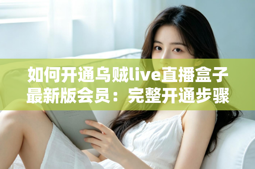 如何开通乌贼live直播盒子最新版会员：完整开通步骤、会员权益与安全注意事项全解析
