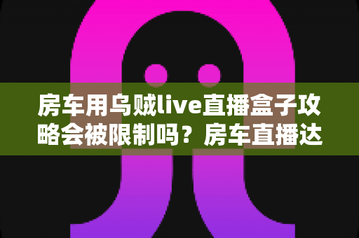 房车用乌贼live直播盒子攻略会被限制吗？房车直播达人必读的全方位避坑指南