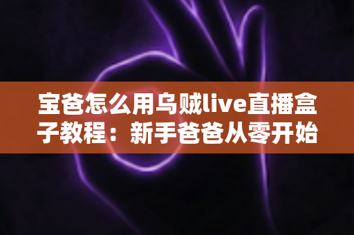 宝爸怎么用乌贼live直播盒子教程:新手爸爸从零开始的直播全攻略 宝爸怎么用乌贼live直播盒子教程:新手爸爸从零开始的直播全攻略