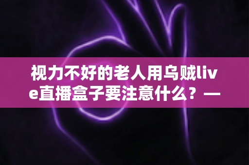 视力不好的老人用乌贼live直播盒子要注意什么？——一份让长辈安心看直播的贴心指南