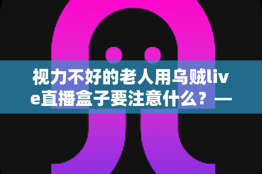 视力不好的老人用乌贼live直播盒子要注意什么？——一份让长辈安心看直播的贴心指南