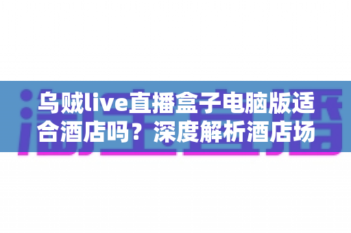 乌贼live直播盒子电脑版适合酒店吗？深度解析酒店场景下的实用性与选择指南