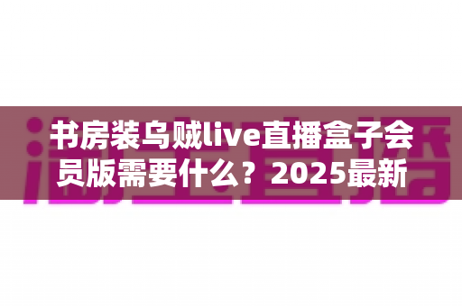 书房装乌贼live直播盒子会员版需要什么?2025最新安装条件、准备清单与避坑指南全解析 书房装乌贼live直播盒子会员版需要什么?2025最新安装条件、准备清单与避坑指南全解析