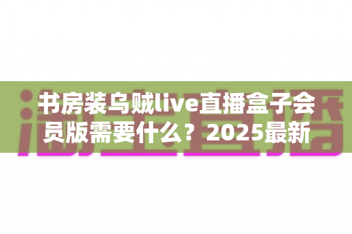 书房装乌贼live直播盒子会员版需要什么?2025最新安装条件、准备清单与避坑指南全解析 书房装乌贼live直播盒子会员版需要什么?2025最新安装条件、准备清单与避坑指南全解析