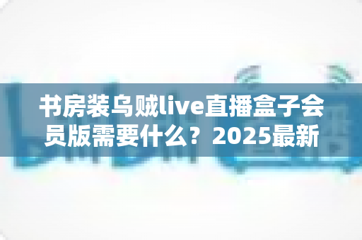书房装乌贼live直播盒子会员版需要什么？2025最新安装条件、准备清单与避坑指南全解析