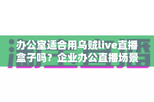 办公室适合用乌贼live直播盒子吗？企业办公直播场景全面解析与选购指南