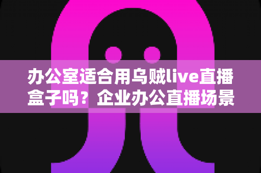 办公室适合用乌贼live直播盒子吗？企业办公直播场景全面解析与选购指南