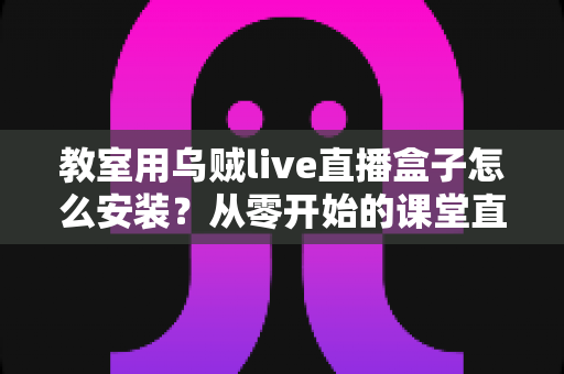 教室用乌贼live直播盒子怎么安装?从零开始的课堂直播设备完整安装指南 教室用乌贼live直播盒子怎么安装?从零开始的课堂直播设备完整安装指南