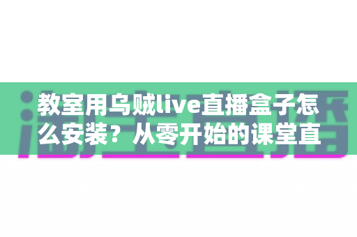 教室用乌贼live直播盒子怎么安装？从零开始的课堂直播设备完整安装指南