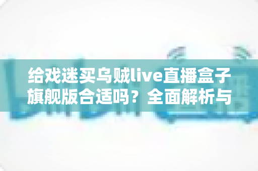 给戏迷买乌贼live直播盒子旗舰版合适吗?全面解析与购买指南 给戏迷买乌贼live直播盒子旗舰版合适吗?全面解析与购买指南
