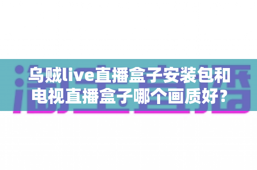 乌贼live直播盒子安装包和电视直播盒子哪个画质好?深度解析画质差异与选购避坑指南 乌贼live直播盒子安装包和电视直播盒子哪个画质好?深度解析画质差异与选购避坑指南
