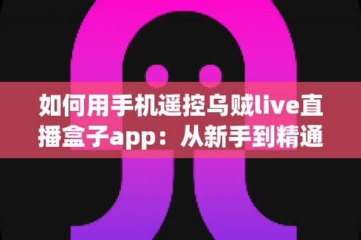 如何用手机遥控乌贼live直播盒子app：从新手到精通的完整操作教程与实用技巧分享