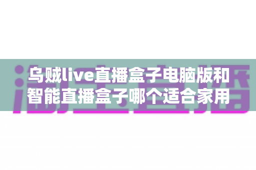 乌贼live直播盒子电脑版和智能直播盒子哪个适合家用?全面解析助你做出明智选择 乌贼live直播盒子电脑版和智能直播盒子哪个适合家用?全面解析助你做出明智选择