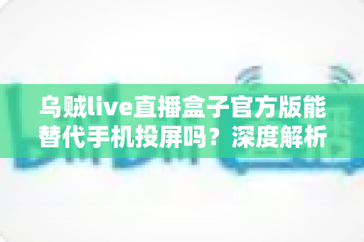 乌贼live直播盒子官方版能替代手机投屏吗？深度解析大屏观影体验的全新升级方案