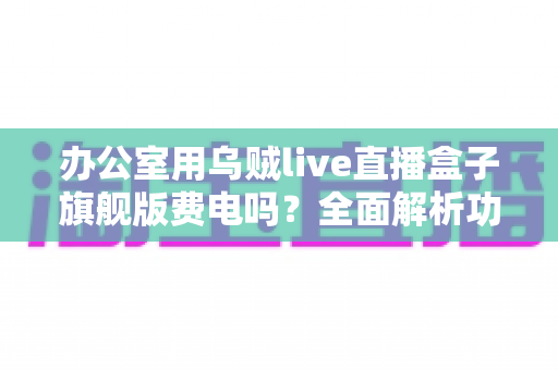 办公室用乌贼live直播盒子旗舰版费电吗？全面解析功耗真相与省电技巧