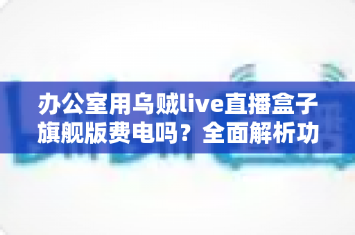 办公室用乌贼live直播盒子旗舰版费电吗？全面解析功耗真相与省电技巧