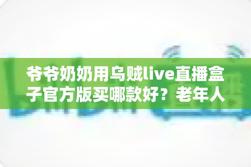 爷爷奶奶用乌贼live直播盒子官方版买哪款好？老年人专属选购全攻略助您轻松做决定