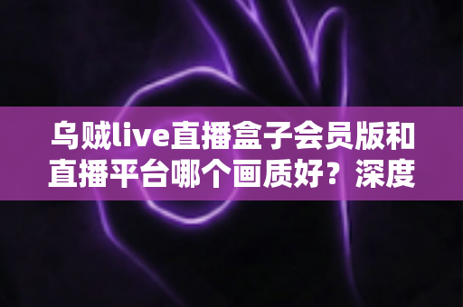 乌贼live直播盒子会员版和直播平台哪个画质好？深度测评帮你选对观影方案