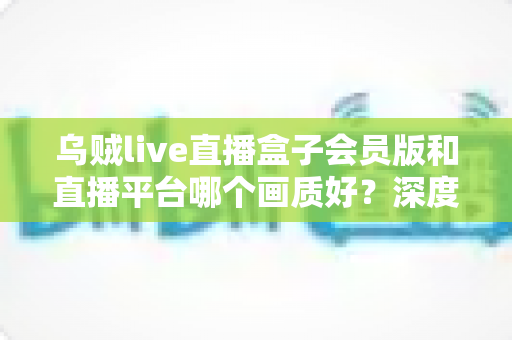 乌贼live直播盒子会员版和直播平台哪个画质好？深度测评帮你选对观影方案