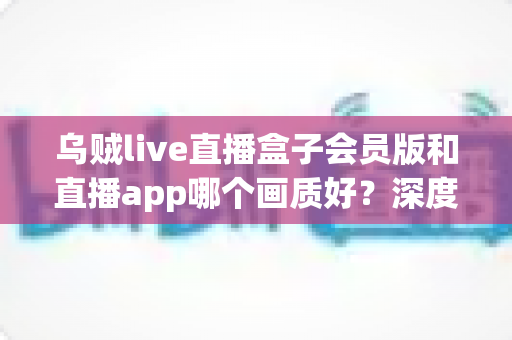 乌贼live直播盒子会员版和直播app哪个画质好？深度解析清晰度差异，帮你选对最佳观影方案