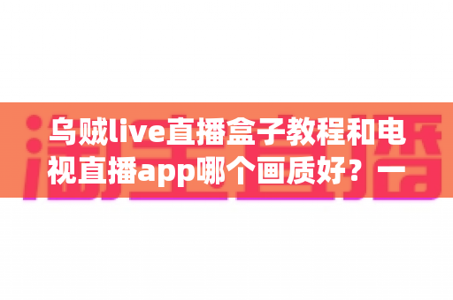乌贼live直播盒子教程和电视直播app哪个画质好?一文读懂大屏观影最优解 乌贼live直播盒子教程和电视直播app哪个画质好?一文读懂大屏观影最优解