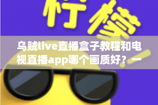 乌贼live直播盒子教程和电视直播app哪个画质好？一文读懂大屏观影最优解