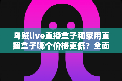 乌贼live直播盒子和家用直播盒子哪个价格更低？全面价格对比与选购指南