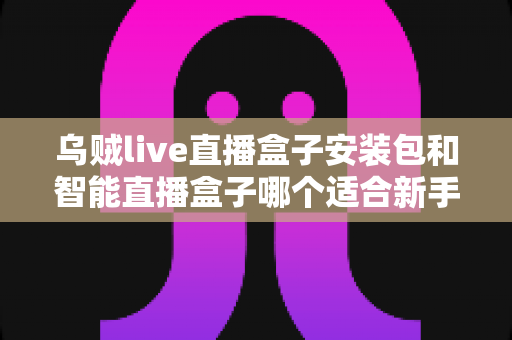 乌贼live直播盒子安装包和智能直播盒子哪个适合新手？新手入门选购全解析与避坑指南