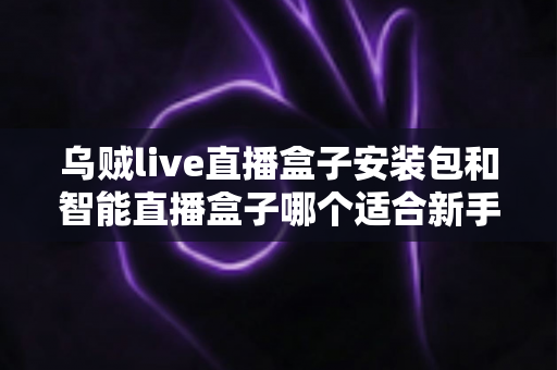 乌贼live直播盒子安装包和智能直播盒子哪个适合新手？新手入门选购全解析与避坑指南