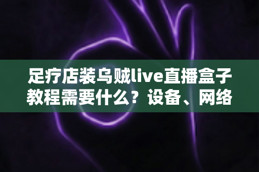 足疗店装乌贼live直播盒子教程需要什么？设备、网络与安装全流程指南