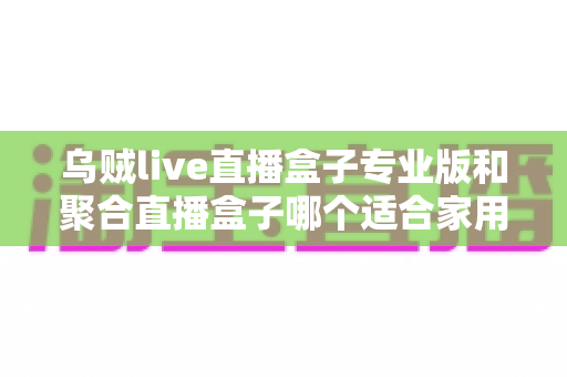 乌贼live直播盒子专业版和聚合直播盒子哪个适合家用？2025年家庭选购实用指南
