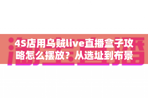 4S店用乌贼live直播盒子攻略怎么摆放?从选址到布景的全流程实战指南 4S店用乌贼live直播盒子攻略怎么摆放?从选址到布景的全流程实战指南