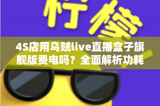 4S店用乌贼live直播盒子旗舰版费电吗?全面解析功耗真相与用电成本 4S店用乌贼live直播盒子旗舰版费电吗?全面解析功耗真相与用电成本