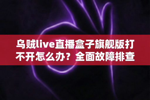 乌贼live直播盒子旗舰版打不开怎么办？全面故障排查与修复指南助你快速恢复观看