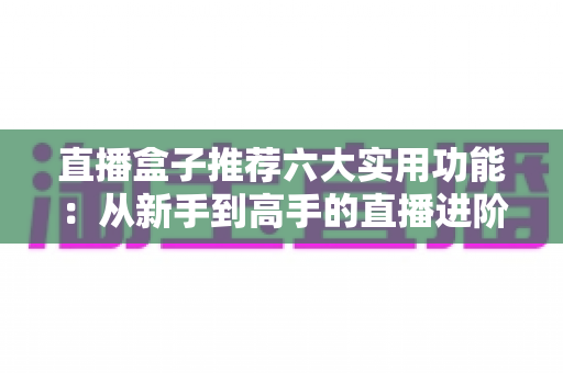 直播盒子推荐六大实用功能:从新手到高手的直播进阶必备指南 直播盒子推荐六大实用功能:从新手到高手的直播进阶必备指南